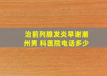 治前列腺发炎早谢潮州男 科医院电话多少